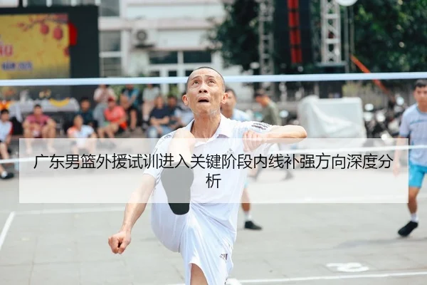 广东男篮外援试训进入关键阶段内线补强方向深度分析