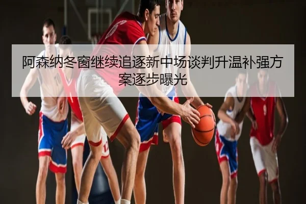 阿森纳冬窗继续追逐新中场谈判升温补强方案逐步曝光